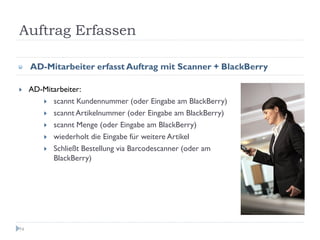 Auftrag Erfassen

     AD-Mitarbeiter erfasst Auftrag mit Scanner + BlackBerry

     AD-Mitarbeiter:
           scannt Kundennummer (oder Eingabe am BlackBerry)
           scannt Artikelnummer (oder Eingabe am BlackBerry)
           scannt Menge (oder Eingabe am BlackBerry)
           wiederholt die Eingabe für weitere Artikel
           Schließt Bestellung via Barcodescanner (oder am
           BlackBerry)




74
 