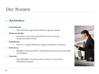 Der Nutzen

     Architektur

     Erweiterbarkeit
               Neue Anforderungen können einfach umgesetzt werden
     Wiederverwendbar
               Architektur kann auch problemlos für Inhouse-Lösung
               wiederverwendet werden
     Skalierbarkeit
               Start mit wenigen Mitarbeiter, möglich problemlos erweiterbar
     Performance
               BlackBerry Enterprise Server stellt Datenkomprimierung automatisch
               zur Verfügung
     Sicherheit
               Durch BlackBerry Enterprise Server haben wir automatisch
               Verschlüsselung dabei



80
 