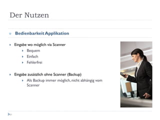 Der Nutzen

     Bedienbarkeit Applikation

     Eingabe wo möglich via Scanner
            Bequem
            Einfach
            Fehlerfrei


     Eingabe zusätzlich ohne Scanner (Backup)
            Als Backup immer möglich, nicht abhängig vom
            Scanner




81
 