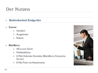 Der Nutzen

     Bedienbarkeit Endgeräte

     Scanner
            Handlich
            Ausgetestet
            Robust


     BlackBerry
            All-in-one Gerät
            Mobiltelefonie
            E-Mail, Kalender, Kontakte (BlackBerry Enterprise
            Server)
            E-Mail Push mit Attachments

82
 