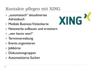 Kontakte pflegen mit XING
   „automatisch“ aktualisiertes
    Adressbuch
   Mediale Business Visitenkarte
   Netzwerke aufbauen und erweitern
   „wer kennt wen?“
   Terminverwaltung
   Events organisieren
   Jobbörse
   Diskussionsgruppen
   Automatisierte Suchen
 