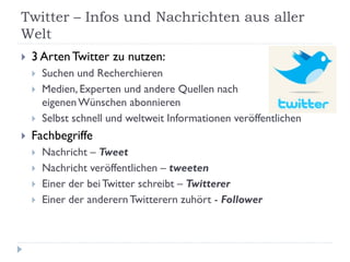 Twitter – Infos und Nachrichten aus aller
Welt
   3 Arten Twitter zu nutzen:
       Suchen und Recherchieren
       Medien, Experten und andere Quellen nach
        eigenen Wünschen abonnieren
       Selbst schnell und weltweit Informationen veröffentlichen
   Fachbegriffe
       Nachricht – Tweet
       Nachricht veröffentlichen – tweeten
       Einer der bei Twitter schreibt – Twitterer
       Einer der anderern Twitterern zuhört - Follower
 