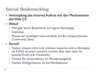 Social Bookmarking
   Verknüpfung des Internet Auftritt mit den Mechanismen
    des Web 2.0
   Ablauf:
       Man gibt Social Bookmarks auf eigene Homepage
       Anklicken
       Posten der jeweiligen Internet-Seite auf der entsprechenden
        Community Seite
   Vorteil:
       Nutzer müssen nicht Link mühsam kopieren und an Kontakte
        via E-Mail verteilen, sondern machen dass eben über ihr
        soziales Profil (z.B.: Facebook)
       Chance für Unternehmer für Mundpropaganda
       Höhere Erfolgschancen als bei Werbebanner
 