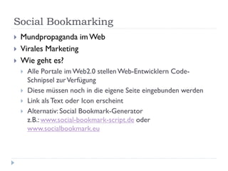 Social Bookmarking
   Mundpropaganda im Web
   Virales Marketing
   Wie geht es?
       Alle Portale im Web2.0 stellen Web-Entwicklern Code-
        Schnipsel zur Verfügung
       Diese müssen noch in die eigene Seite eingebunden werden
       Link als Text oder Icon erscheint
       Alternativ: Social Bookmark-Generator
        z.B.: www.social-bookmark-script.de oder
        www.socialbookmark.eu
 