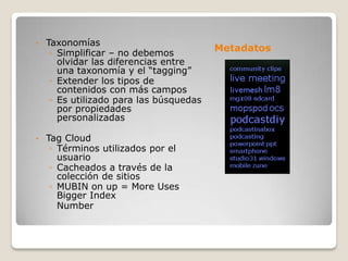 •   Taxonomías
     ◦ Simplificar – no debemos
                                         Metadatos
       olvidar las diferencias entre
       una taxonomía y el “tagging”
     ◦ Extender los tipos de
       contenidos con más campos
     ◦ Es utilizado para las búsquedas
       por propiedades
       personalizadas

•   Tag Cloud
     ◦ Términos utilizados por el
       usuario
     ◦ Cacheados a través de la
       colección de sitios
     ◦ MUBIN on up = More Uses
       Bigger Index
       Number
 