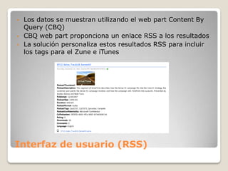 •   Los datos se muestran utilizando el web part Content By
    Query (CBQ)
•   CBQ web part proponciona un enlace RSS a los resultados
•   La solución personaliza estos resultados RSS para incluir
    los tags para el Zune e iTunes




Interfaz de usuario (RSS)
 