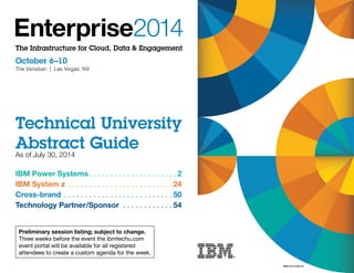 The Infrastructure for Cloud, Data & Engagement 
October 6–10 
The Venetian | Las Vegas, NV 
Technical University 
Abstract Guide 
As of July 30, 2014 
IBM Power Systems 2 
IBM System z . 24 
Cross-brand . 50 
Technology Partner/Sponsor . 54 
Preliminary session listing; subject to change. 
Three weeks before the event the ibmtechu.com 
event portal will be available for all registered 
attendees to create a custom agenda for the week. 
WMR12351USEN-04 
 