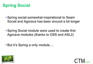 Spring Social
• Spring social somewhat inspirational to Seam
Social and Agorava has been around a bit longer
• Spring Social module were used to create first
Agorava modules (thanks to OSS and ASL2)
• But it’s Spring a only module....
 