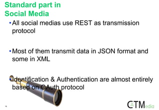16
Standard part in
Social Media
•All social medias use REST as transmission
protocol
•Most of them transmit data in JSON format and
some in XML
•Identification & Authentication are almost entirely
based on OAuth protocol
 