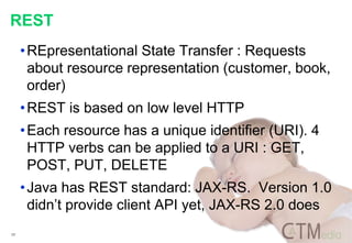 17
REST
•REpresentational State Transfer : Requests
about resource representation (customer, book,
order)
•REST is based on low level HTTP
•Each resource has a unique identifier (URI). 4
HTTP verbs can be applied to a URI : GET,
POST, PUT, DELETE
•Java has REST standard: JAX-RS. Version 1.0
didn’t provide client API yet, JAX-RS 2.0 does
 