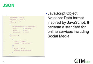 18
1: {
2: "firstName": "John",
3: "lastName" : "Smith",
4: "age" : 25,
5: "address" :
6: {
7: "streetAddress": "21 2nd Street",
8: "city" : "New York",
9: "state" : "NY",
10: "postalCode" : "10021"
11: },
12: "phoneNumber":
13: [
14: {
15: "type" : "home",
16: "number": "212 555-1234"
17: },
18: {
19: "type" : "fax",
20: "number": "646 555-4567"
21: }
22: ]
23: }
JSON
•JavaScript Object
Notation: Data format
inspired by JavaScript. It
became a standard for
online services including
Social Media.
 