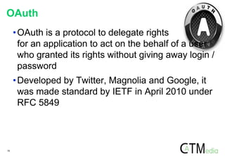 19
OAuth
•OAuth is a protocol to delegate rights
for an application to act on the behalf of a user
who granted its rights without giving away login /
password
•Developed by Twitter, Magnolia and Google, it
was made standard by IETF in April 2010 under
RFC 5849
 