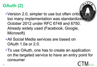 20
OAuth (2)
•Version 2.0, simpler to use but often criticized for
too many implementation was standardized in
October 2012 under RFC 6749 and 6750.
Already widely used (Facebook, Google,
Microsoft)
•All Social Media services are based on
OAuth 1.0a or 2.0.
•To use OAuth, one has to create an application
on the targeted service to have an entry point for
consumer
 