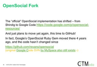 The “official” OpenSocial implementation has shifted – from
Shindig to Google Code https://code.google.com/p/opensocial-
resources/
And just plans to move yet again, this time to GitHub!
In fact, Google’s OpenSocial Ruby Gem moved there 4 years
ago, and the code hasn’t changed since
https://github.com/revans/opensocial
(original Google Code SVN by MySpace also still exists;-)
OpenSocial Fork
26 © 2012-2016 Creative Arts & Technologies
 