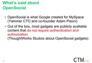 29
• OpenSocial is what Google created for MySpace
(Yammer CTO and co-founder Adam Pisoni)
• Out of the box, most gadgets are publicly available
content that do not require authentication and
authorization.
(ThoughtWorks Studios about OpenSocial gadgets)
What’s said about
OpenSocial
 