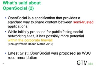 30
• OpenSocial is a specification that provides a
standard way to share content between semi-trusted
applications.
• While initially proposed for public facing social
networking sites, it has possibly more potential
within the corporate firewall
(ThoughtWorks Radar, March 2012)
• Latest twist: OpenSocial was proposed as W3C
recommendation
What’s said about
OpenSocial (2)
 