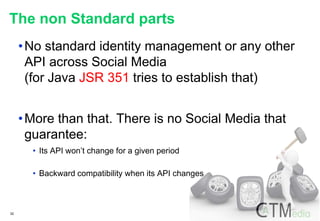 32
The non Standard parts
•No standard identity management or any other
API across Social Media
(for Java JSR 351 tries to establish that)
•More than that. There is no Social Media that
guarantee:
• Its API won’t change for a given period
• Backward compatibility when its API changes
 