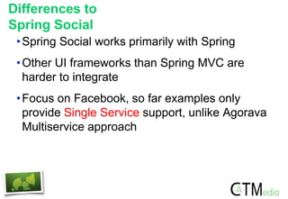 Differences to
Spring Social
•Spring Social works primarily with Spring
•Other UI frameworks than Spring MVC are
harder to integrate
•Focus on Facebook, so far examples only
provide Single Service support, unlike Agorava
Multiservice approach
 