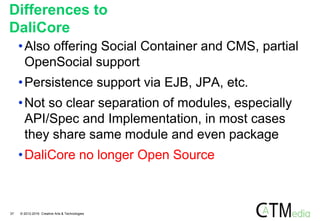 Differences to
DaliCore
•Also offering Social Container and CMS, partial
OpenSocial support
•Persistence support via EJB, JPA, etc.
•Not so clear separation of modules, especially
API/Spec and Implementation, in most cases
they share same module and even package
•DaliCore no longer Open Source
37 © 2012-2016 Creative Arts & Technologies
 