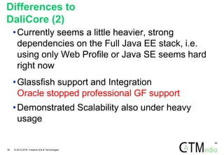 49
Differences to
DaliCore (2)
•Currently seems a little heavier, strong
dependencies on the Full Java EE stack, i.e.
using only Web Profile or Java SE seems hard
right now
•Glassfish support and Integration
Oracle stopped professional GF support
•Demonstrated Scalability also under heavy
usage
38 © 2012-2016 Creative Arts & Technologies
 