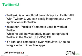 Twitter4J
• Twitter4J is an unofficial Java library for Twitter API.
With Twitter4J, you can easily integrate your Java
application with Twitter.
• Its author, Yusuke Yamamoto used to work at
Twitter.
While he did, he was briefly meant to represent
Twitter in the Social JSR (357) EG.
• It’s light and compatible even with Java 1.4 to be
integrated e.g. in mobile apps
 