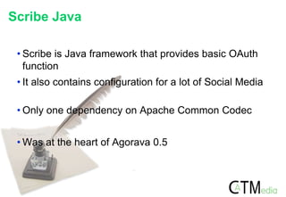 Scribe Java
• Scribe is Java framework that provides basic OAuth
function
• It also contains configuration for a lot of Social Media
• Only one dependency on Apache Common Codec
• Was at the heart of Agorava 0.5
 