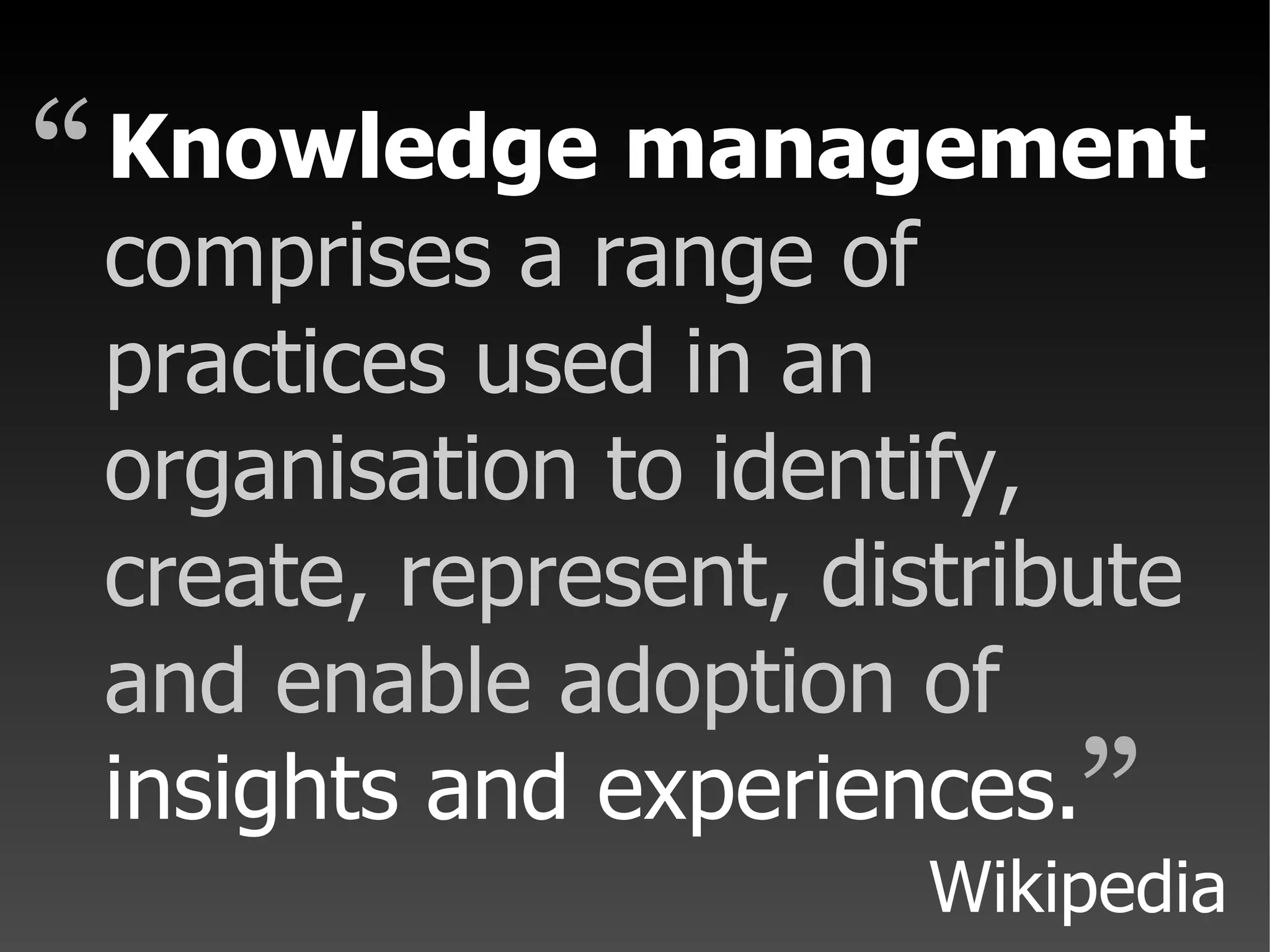 comprises a range of practices used in an organisation to identify, create, represent, distribute and enable adoption of insights and experiences. Knowledge management “ ” Wikipedia