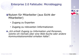 Enterprise 2.0 Fallstudie: Microblogging Nutzen für Mitarbeiter (aus Sicht der Mitarbeiter) Zugang zu Experten Zugang zu relevanten Informationen „ Ich erhielt Zugang zu Information und Personen, welche ich niemals über eine Web-Suche oder andere Kommunikationsmittel erhalten hätte“. 