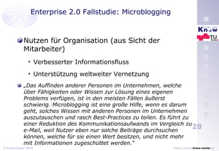 Enterprise 2.0 Fallstudie: Microblogging Nutzen für Organisation (aus Sicht der Mitarbeiter) Verbesserter Informationsfluss  Unterstützung weltweiter Vernetzung „ Das Auffinden anderer Personen im Unternehmen, welche über Fähigkeiten oder Wissen zur Lösung eines eigenen Problems verfügen, ist in den meisten Fällen äußerst schwierig. Microblogging ist eine große Hilfe, wenn es darum geht, solches Wissen mit anderen Personen im Unternehmen auszutauschen und rasch Best-Practices zu teilen. Es führt zu einer Reduktion des Kommunikationsaufwands im Vergleich zu e-Mail, weil Nutzer eben nur solche Beiträge durchsuchen können, welche für sie einen Wert besitzen, und nicht mehr mit Informationen zugeschüttet werden.“ 