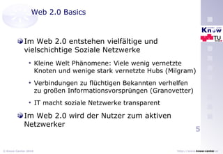 Web 2.0 Basics Im Web 2.0 entstehen vielfältige und vielschichtige Soziale Netzwerke Kleine Welt Phänomene: Viele wenig vernetzte Knoten und wenige stark vernetzte Hubs (Milgram) Verbindungen zu flüchtigen Bekannten verhelfen zu großen Informationsvorsprüngen (Granovetter) IT macht soziale Netzwerke transparent Im Web 2.0 wird der Nutzer zum aktiven Netzwerker 