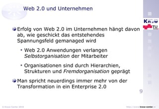 Web 2.0 und Unternehmen Erfolg von Web 2.0 im Unternehmen hängt davon ab, wie geschickt das entstehendes Spannungsfeld gemanaged wird Web 2.0 Anwendungen verlangen  Selbstorganisation  der Mitarbeiter Organisationen sind durch Hierarchien, Strukturen und  Fremdorganisation  geprägt Man spricht neuerdings immer mehr von der Transformation in ein Enterprise 2.0 