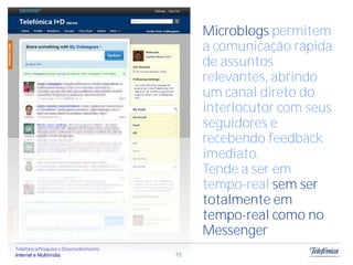 Microblogs permitem
                                             a comunicação rápida
                                             de assuntos
                                             relevantes, abrindo
                                             um canal direto do
                                             interlocutor com seus
                                             seguidores e
                                             recebendo feedback
                                             imediato.
                                             Tende a ser em
                                             tempo-real sem ser
                                             totalmente em
                                             tempo-real como no
                                             Messenger
Telefônica Pesquisa e Desenvolvimento
Internet e Multimídia                   15
 