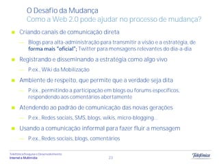 O Desafio da Mudança
            Como a Web 2.0 pode ajudar no processo de mudança?
      Criando canais de comunicação direta
             Blogs para alta-administração para transmitir a visão e a estratégia, de
                                 Twitter para mensagens relevantes do dia-a-dia
      Registrando e disseminando a estratégia como algo vivo
             P.ex., Wiki da Mobilização
      Ambiente de respeito, que permite que a verdade seja dita
             P.ex., permitindo a participação em blogs ou forums específicos,
             respondendo aos comentários abertamente
      Atendendo ao padrão de comunicação das novas gerações
             P.ex., Redes sociais, SMS, blogs, wikis, micro-blogging...
      Usando a comunicação informal para fazer fluir a mensagem
             P.ex., Redes sociais, blogs, comentários

Telefônica Pesquisa e Desenvolvimento
Internet e Multimídia                            23
 