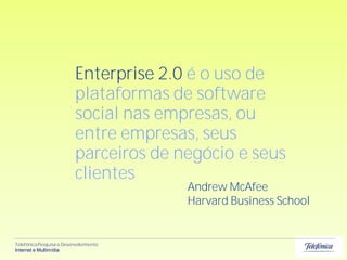 Enterprise 2.0 é o uso de
                          plataformas de software
                          social nas empresas, ou
                          entre empresas, seus
                          parceiros de negócio e seus
                          clientes
                                        Andrew McAfee
                                        Harvard Business School


Telefônica Pesquisa e Desenvolvimento
Internet e Multimídia
 