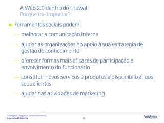 A Web 2.0 dentro do firewall
            Porque me importar?
      Ferramentas sociais podem:
             melhorar a comunicação interna
             ajudar as organizações no apoio à sua estratégia de
             gestão de conhecimento
             oferecer formas mais eficazes de participação e
             envolvimento do funcionário
             constituir novos serviços e produtos a disponibilizar aos
             seus clientes
             ajudar nas atividades de marketing


Telefônica Pesquisa e Desenvolvimento
Internet e Multimídia                   6
 