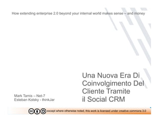 How extending enterprise 2.0 beyond your internal world makes sense – and money




                                                Una Nuova Era Di
                                                Coinvolgimento Del
 Mark Tamis – Net-7
                                                Cliente Tramite
 Esteban Kolsky - thinkJar                      il Social CRM
                     except where otherwise noted, this work is licensed under creative commons 3.0
 