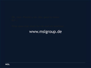 OK, nice. Thanks a lot. Hm, goodtoknow. But … Whatdoesthatmeanformeandmybusiness?  www.mslgroup.de