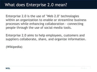 What does Enterprise 2.0 mean?2010 MSL ©Enterprise 2.0 is the use of "Web 2.0" technologies within an organization to enable or streamline business processes while enhancing collaboration - connecting people through the use of social-media tools. Enterprise 2.0 aims to help employees, customers and suppliers collaborate, share, and organize information.(Wikipedia)