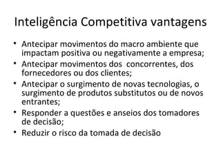Inteligência Competitiva vantagens Antecipar movimentos do macro ambiente que impactam positiva ou negativamente a empresa;  Antecipar movimentos dos  concorrentes, dos fornecedores ou dos clientes;  Antecipar o surgimento de novas tecnologias, o surgimento de produtos substitutos ou de novos entrantes;  Responder a questões e anseios dos tomadores de decisão;  Reduzir o risco da tomada de decisão 