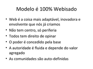 Modelo é 100% Webisado Web é a coisa mais adaptável, inovadora e envolvente que nós já criamos Não tem centro, só periferia Todos tem direito de opinar O poder é concedido pela base A autoridade é fluida e depende do valor agregado As comunidades são auto-definidas 