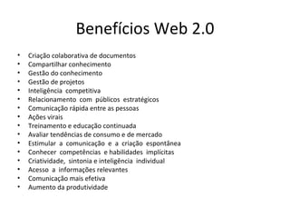 Benefícios Web 2.0 Criação colaborativa de documentos Compartilhar conhecimento Gestão do conhecimento Gestão de projetos Inteligência  competitiva  Relacionamento  com  públicos  estratégicos  Comunicação rápida entre as pessoas Ações virais Treinamento e educação continuada Avaliar tendências de consumo e de mercado  Estimular  a  comunicação  e  a  criação  espontânea  Conhecer  competências  e habilidades  implícitas  Criatividade,  sintonia e inteligência  individual Acesso  a  informações relevantes Comunicação mais efetiva Aumento da produtividade 