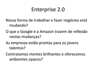 Enterprise 2.0 Nossa forma de trabalhar e fazer negócios está mudando? O que o Google e a Amazon trazem de reflexão nestas mudanças? As empresas estão prontas para os jovens talentos? Contratamos mentes brilhantes e oferecemos ambientes opacos? 