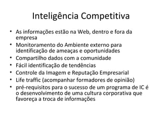 Inteligência Competitiva As informações estão na Web, dentro e fora da empresa Monitoramento do Ambiente externo para identificação de ameaças e oportunidades Compartilho dados com a comunidade Fácil identificação de tendências Controle da Imagem e Reputação Empresarial Life traffic (acompanhar formadores de opinião) pré-requisitos para o sucesso de um programa de IC é o desenvolvimento de uma cultura corporativa que favoreça a troca de informações 
