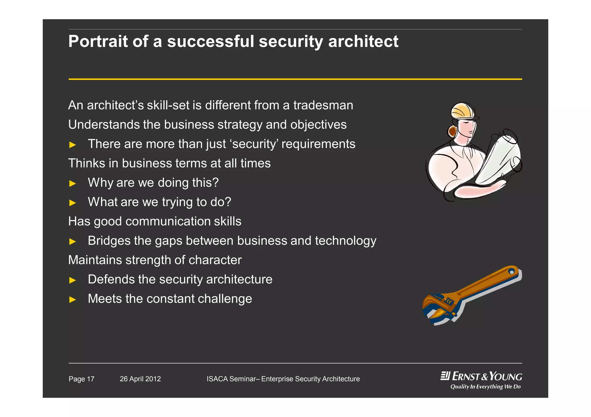 Portrait of a successful security architect
An architect’s skill-set is different from a tradesman
Understands the business strategy and objectives
► There are more than just ‘security’ requirements
Thinks in business terms at all times
► Why are we doing this?
► What are we trying to do?
Has good communication skills
► Bridges the gaps between business and technology
Maintains strength of character
► Defends the security architecture
► Meets the constant challenge
Page 17 26 April 2012 ISACA Seminar– Enterprise Security Architecture
 