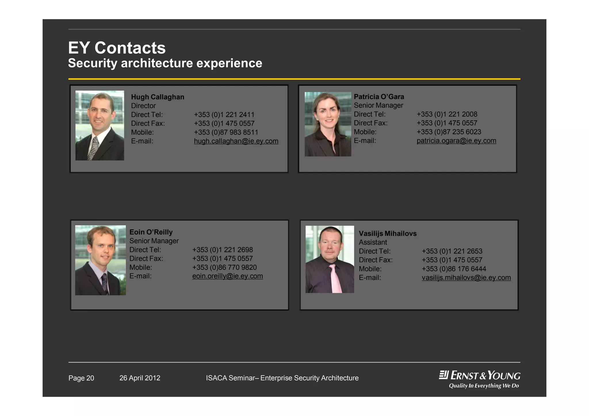 EY Contacts
Security architecture experience
Hugh Callaghan
Director
Direct Tel: +353 (0)1 221 2411
Direct Fax: +353 (0)1 475 0557
Mobile: +353 (0)87 983 8511
E-mail: hugh.callaghan@ie.ey.com
Patricia O’Gara
Senior Manager
Direct Tel: +353 (0)1 221 2008
Direct Fax: +353 (0)1 475 0557
Mobile: +353 (0)87 235 6023
E-mail: patricia.ogara@ie.ey.com
Vasilijs Mihailovs
Assistant
Direct Tel: +353 (0)1 221 2653
Direct Fax: +353 (0)1 475 0557
Mobile: +353 (0)86 176 6444
E-mail: vasilijs.mihailovs@ie.ey.com
Eoin O’Reilly
Senior Manager
Direct Tel: +353 (0)1 221 2698
Direct Fax: +353 (0)1 475 0557
Mobile: +353 (0)86 770 9820
E-mail: eoin.oreilly@ie.ey.com
26 April 2012 ISACA Seminar– Enterprise Security ArchitecturePage 20
 