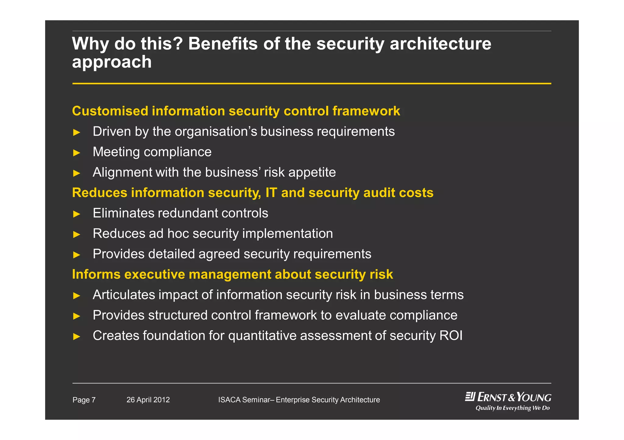 Why do this? Benefits of the security architecture
approach
Customised information security control framework
► Driven by the organisation’s business requirements
► Meeting compliance
► Alignment with the business’ risk appetite
Reduces information security, IT and security audit costs
► Eliminates redundant controls
► Reduces ad hoc security implementation
► Provides detailed agreed security requirements
Informs executive management about security risk
► Articulates impact of information security risk in business terms
► Provides structured control framework to evaluate compliance
► Creates foundation for quantitative assessment of security ROI
Page 7 26 April 2012 ISACA Seminar– Enterprise Security Architecture
 