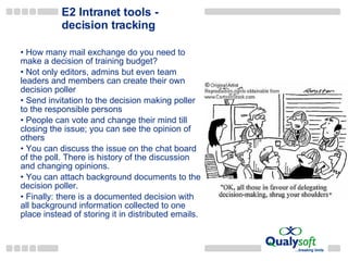 E2 Intranet tools - decision tracking How many mail exchange do you need to make a decision of training budget? Not only editors, admins but  even  team leaders and members can create their own  decision poller Send invitation to the decision making  poller  to the responsible persons People can  vote and  change their mind till closing the issue ; you can see the opinion of others You can discuss the issue on the chat board of the poll.  There is history of the discussion and changing opinions . You can attach background documents to the decision  poller. Finally: t here is  a  documented decision with all background information collected to one place instead of storing  it in  distributed emails . 