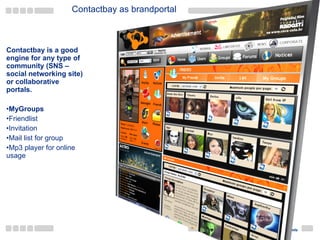 Contactbay as brandportal Contactbay is a good engine for any type of community (SNS – social networking site) or collaborative portals. MyGroups Friendlist Invitation Mail list for group Mp3 player for online usage 