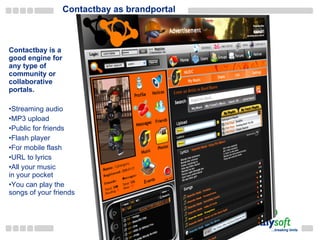Contactbay as brandportal Contactbay is a good engine for any type of community or collaborative portals. Streaming audio MP3 upload Public for friends Flash player For mobile flash URL to lyrics All your music in your pocket You can play the songs of your friends 