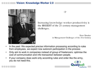 Vision: Knowledge Worker 2.0  In the past:  We expected precise information processing according to rules from employees, we expect now autonom participation in the process Only aim to work in companies instead of group of freelancers: optimise the cost of communication and info transaction between people. If your company does work  only according rules and order like the army , you do not need this . 
